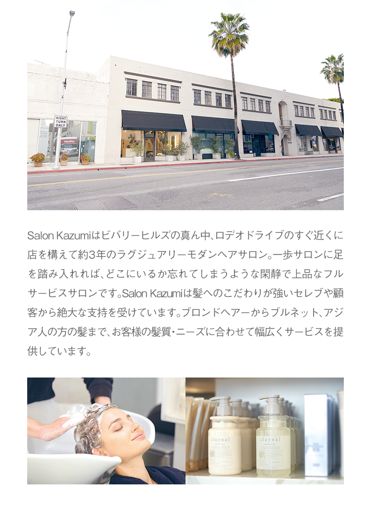 Salon Kazumiはビバリーヒルズの真ん中、ロデオドライブのすぐ近くに店を構えて約3年のラグジュアリーモダンヘアサロン。一歩サロンに足を踏み入れれば、どこにいるか忘れてしまうような閑静で上品なフルサービスサロンです。Salon Kazumiは髪へのこだわりが強いセレブや顧客から絶大な支持を受けています。ブロンドヘアーからブルネット、アジア人の方の髪まで、お客様の髪質・ニーズに合わせて幅広くサービスを提供しています。