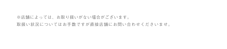 ※店舗によっては、お取り扱いがない場合がございます。取扱い状況についてはお手数ですが直接店舗にお問い合わせくださいませ。